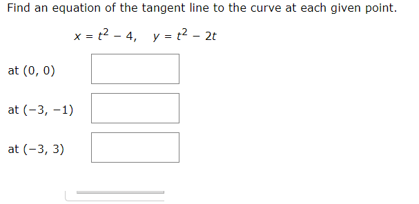 Find an equation of the tangent line to the curve at each given point.
x = t? - 4, y = t? - 2t
at (0, 0)
at (-3, -1)
at (-3, 3)
