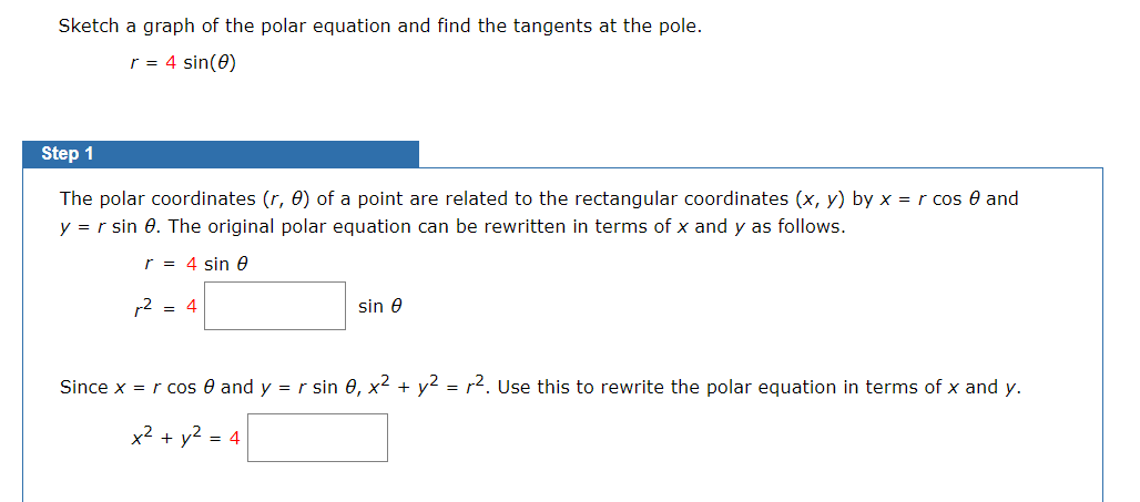 Sketch a graph of the polar equation and find the tangents at the pole.
r = 4 sin(0)
Step 1
The polar coordinates (r, 0) of a point are related to the rectangular coordinates (x, y) by x = r cos 0 and
y = r sin 0. The original polar equation can be rewritten in terms of x and y as follows.
r = 4 sin 0
r2 = 4
sin e
Since x = r cos 0 and y = r sin 0, x2 + y2 = r2. Use this to rewrite the polar equation in terms of x and y.
x2 + y2 = 4
