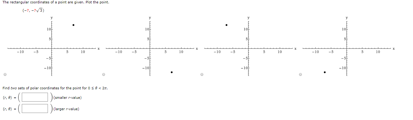 The rectangular coordinates of a point are given. Plot the point.
(-7, -7/3)
10
1아
10
10-
5
5-
-10
-5
5
10
-10
- 5
5
10
-10
-5
-10
- 5
10
10
-10
Find two sets of polar coordinates for the point for 0 se < 27.
(r, e) =
(smaller r-value)
(r, e) =
-(C
(larger r-value)
