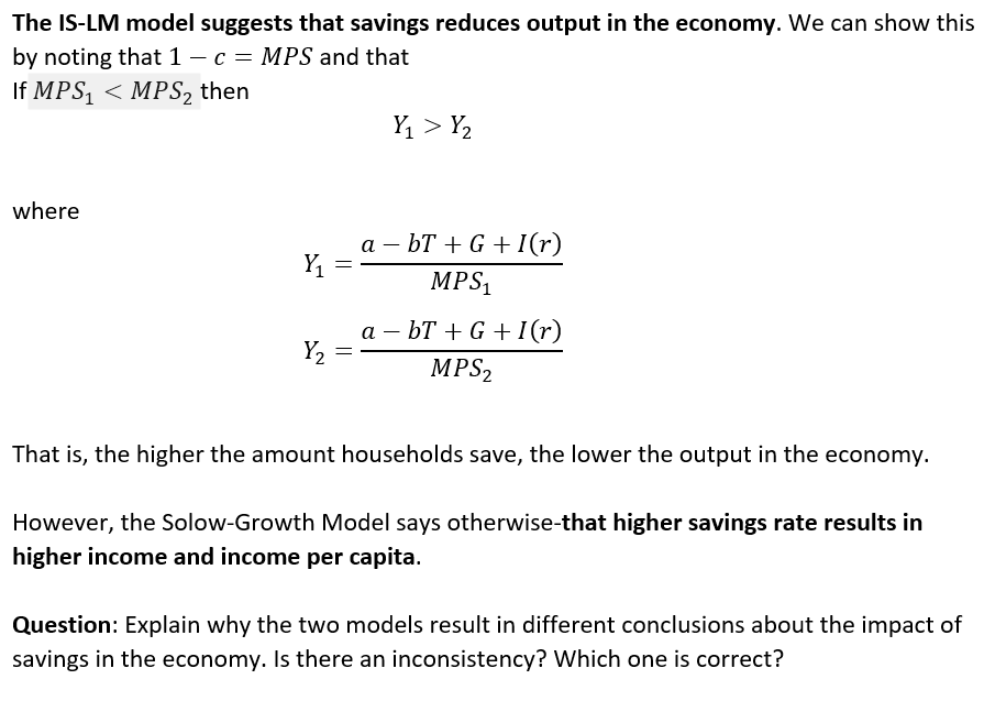 The IS-LM model suggests that savings reduces output in the economy. We can show this
by noting that 1 − c = MPS and that
If MPS₁ < MPS₂ then
where
Y₁
Y₂
=
=
Y₁ > Y₂
abT+G + I(r)
MPS₁
abT+G+I(r)
MPS₂
That is, the higher the amount households save, the lower the output in the economy.
However, the Solow-Growth Model says otherwise-that higher savings rate results in
higher income and income per capita.
Question: Explain why the two models result in different conclusions about the impact of
savings in the economy. Is there an inconsistency? Which one is correct?