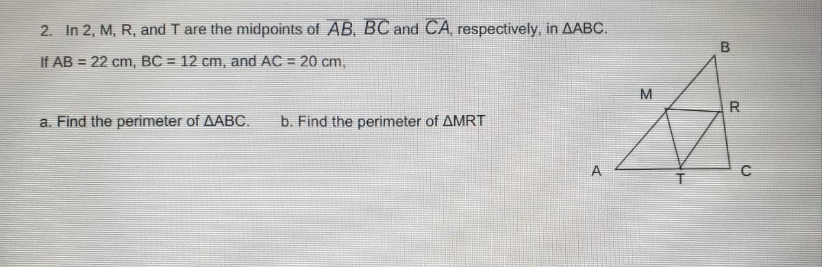 2. In 2, M, R, and T are the midpoints of AB, BC and CA, respectively, in AABC.
If AB = 22 cm, BC = 12 cm, and AC = 20 cm,
M
R
a. Find the perimeter of AABC.
b. Find the perimeter of AMRT
A

