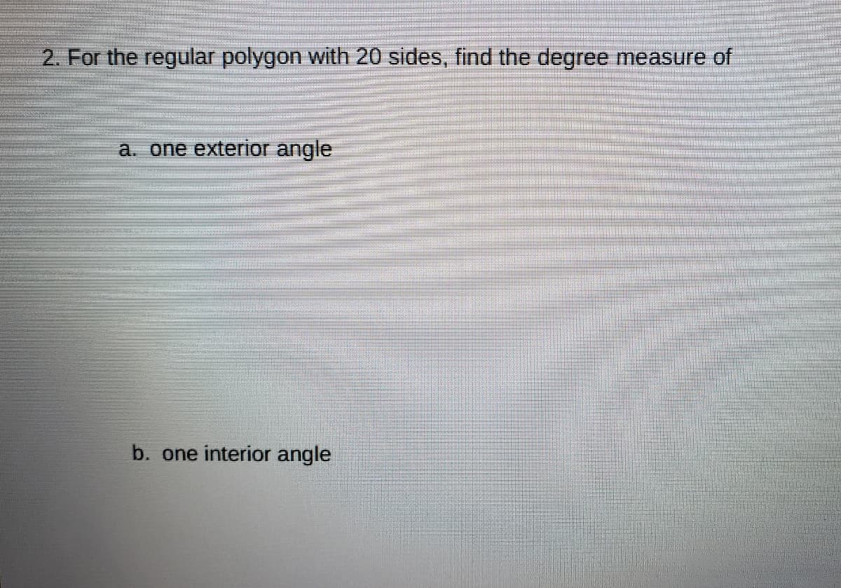 2. For the regular polygon with 20 sides, find the degree measure of
a. one exterior angle
b. one interior angle
