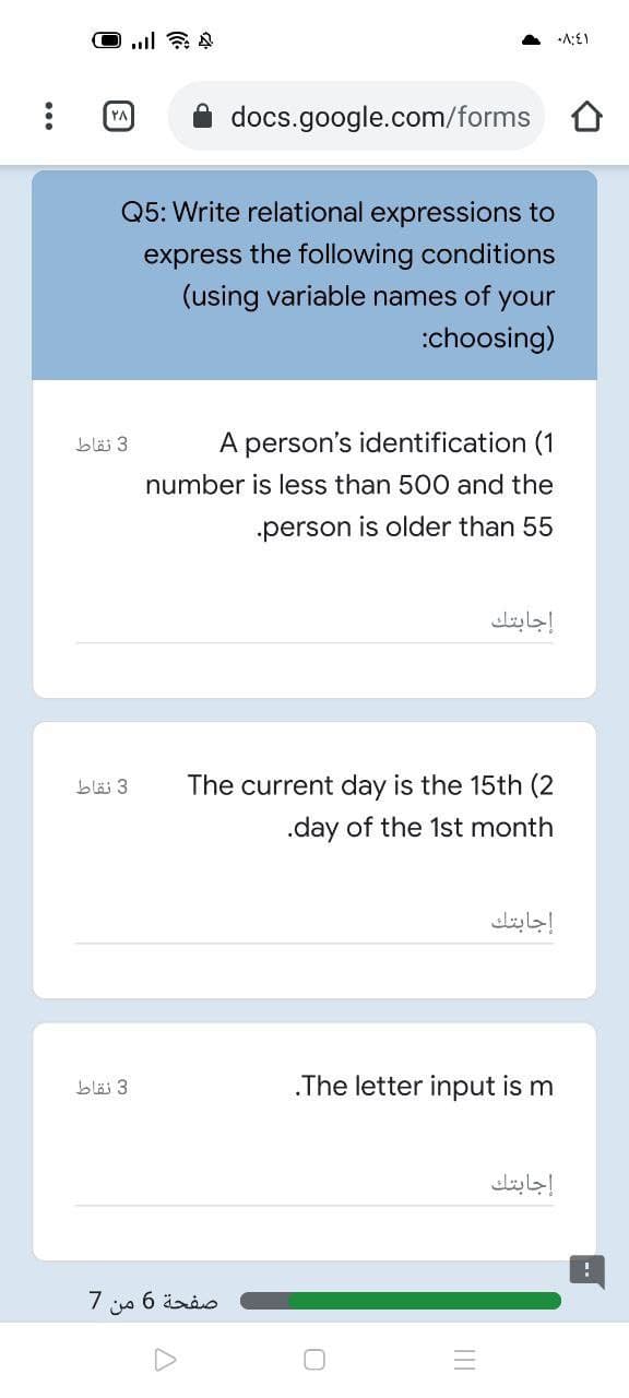docs.google.com/forms
YA
Q5: Write relational expressions to
express the following conditions
(using variable names of your
:choosing)
A person's identification (1
3 نقاط
number is less than 500 and the
person is older than 55
إجابتك
bläi 3
The current day is the 15th (2
.day of the 1st month
إجابتك
3 نقاط
.The letter input is m
إجابتك
7
صفحة 6
من
