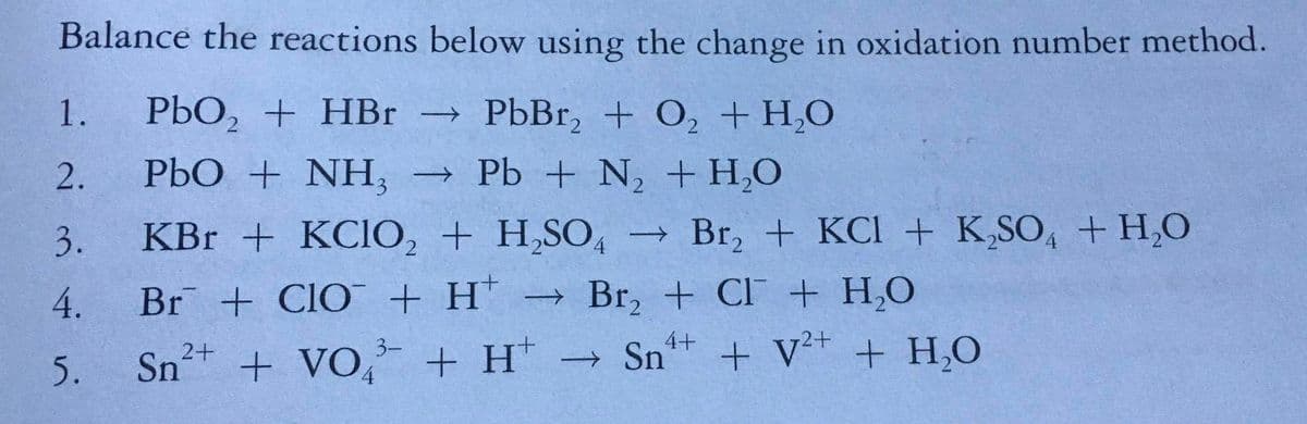 Balance the reactions below using the change in oxidation number method.
1.
РЬО, + НBr - PЬBr, + 0, + Hо
|
2.
2.
РЬО + NH, - РЬ + N, + H.O
3.
KBr + KCIO, + H,SO4 → Br, + KCI + K,SO, + H,0
Br + ClO + H' → Br, + CI + H,O
+ V²* + H,O
4.
4+
Sn
3-
5.
Sn+ + VO, + H*
→
