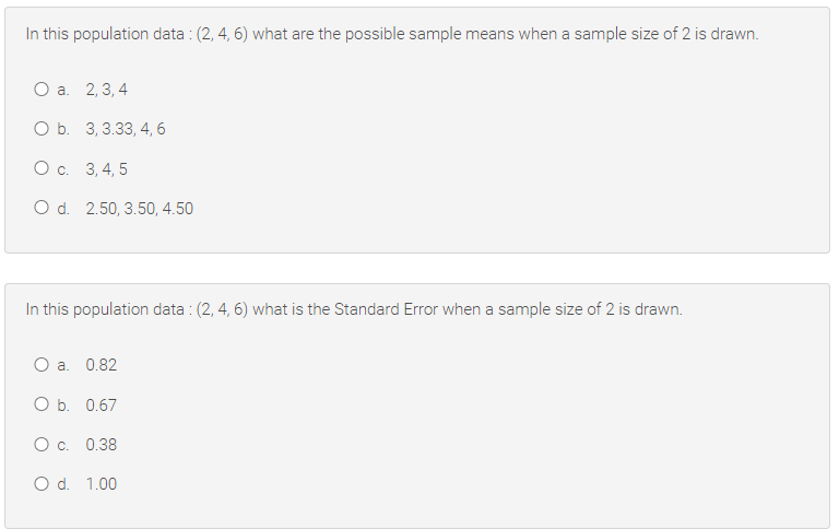 In this population data : (2, 4, 6) what are the possible sample means when a sample size of 2 is drawn.
Оа. 2,3,4
ОБ. 3,3.33, 4,6
Ос. 3,4, 5
O d. 2.50, 3.50, 4.50
In this population data : (2, 4, 6) what is the Standard Error when a sample size of 2 is drawn.
O a. 0.82
ОБ. 0.67
Ос. 0.38
O d. 1.00
