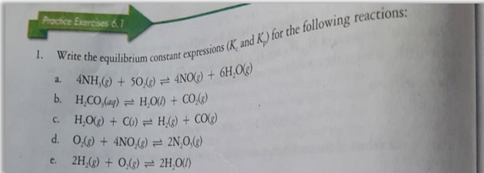 4NH,(2) + 50,) = 4NO(G) + 6H,O(g)
Procice Exercises 6.1
1. Write the equilibrium
r expressions (K, and K.) for the following reactions:
constant
a.
b. H,CO,(aq) = HO) + CO,(G)
H,O) + C6) = H,(2) + COG)
d. 0,() + 4NO () = 2N,O,(g)
e. 2H,() + 0,() = 2H,0(/)
C.
