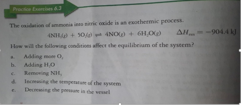 Practice Exercises 6.3
The oxidation of ammonia into nitric oxide is an exothermic process.
AH = -904.4 kJ
%3D
4NH,(g) + 50,() = 4NO(g) + 6H,O(g)
How will the following conditions affect the equilibrium of the system?
Adding more O2
a.
b.
Adding H,O
Removing NH,
Increasing the temperature of the system
c.
d.
Decreasing the pressure in the vessel
e.
