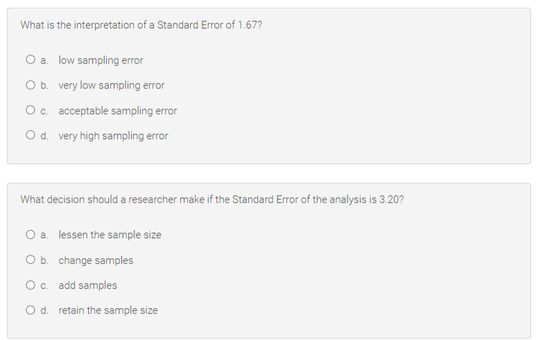 What is the interpretation of a Standard Error of 1.67?
O a. low sampling error
O b. very low sampling error
O c. acceptable sampling error
O d. very high sampling error
What decision should a researcher make if the Standard Error of the analysis is 3.20?
O a. lessen the sample size
O b. change samples
Oc. add samples
O d. retain the sample size
