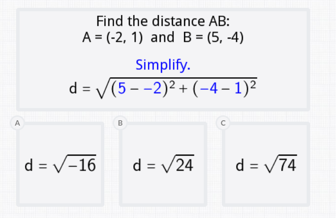 Find the distance AB:
A = (-2, 1) and B = (5, -4)
Simplify.
d = V(5 - -2)² + (-4 – 1)²
%3D
A
d = V-16
d = V24
d = V74
