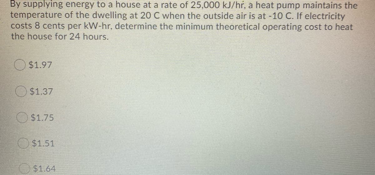By supplying energy to a house at a rate of 25,000 kJ/hr, a heat pump maintains the
temperature of the dwelling at 20 C when the outside air is at -10 C. If electricity
costs 8 cents per kW-hr, determine the minimum theoretical operating cost to heat
the house for 24 hours.
$1.97
O $1.37
$1.75
O $1.51
O$1.64
