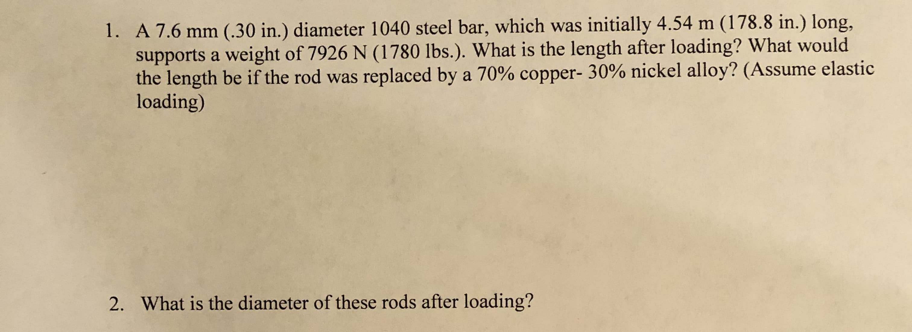 1. A 7.6 mm (.30 in.) diameter 1040 steel bar, which was initially 4.54 m (178.8 in.) long,
supports a weight of 7926 N (1780 lbs.). What is the length after loading? What would
the length be if the rod was replaced by a 70% copper- 30% nickel alloy? (Assume elastic
loading)
What is the diameter of these rods after loading?
2.
