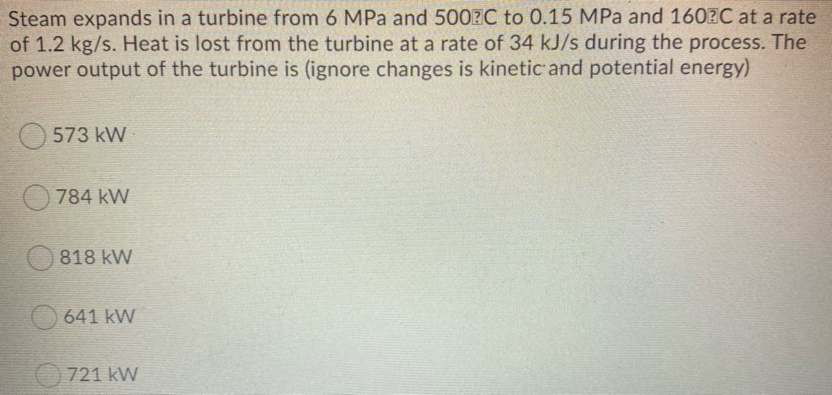 Steam expands in a turbine from 6 MPa and 500?C to 0.15 MPa and 1602C at a rate
of 1.2 kg/s. Heat is lost from the turbine at a rate of 34 kJ/s during the process. The
power output of the turbine is (ignore changes is kinetic and potential energy)
O 573 kW
784 kW
818 kW
O 641 kW
721 kW
