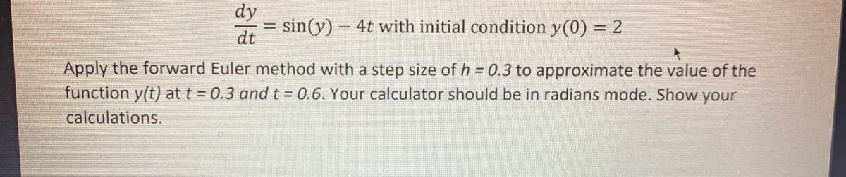 dy
= sin(y)- 4t with initial condition y(0) = 2
dt
Apply the forward Euler method with a step size of h = 0.3 to approximate the value of the
function y(t) at t = 0.3 and t = 0.6. Your calculator should be in radians mode. Show your
calculations.

