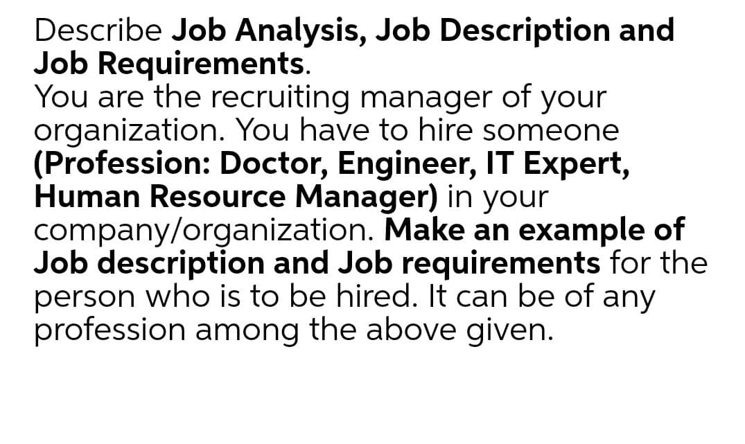 Describe Job Analysis, Job Description and
Job Requirements.
You are the recruiting manager of your
organization. You have to hire someone
(Profession: Doctor, Engineer, IT Expert,
Human Resource Manager) in your
company/organization. Make an example of
Job description and Job requirements for the
person who is to be hired. It can be of any
profession among the above given.

