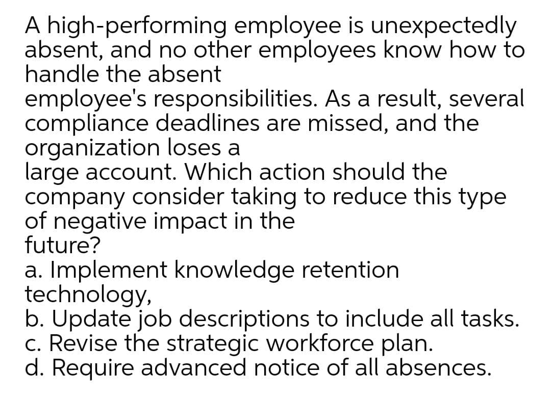 A high-performing employee is unexpectedly
absent, and no other employees know how to
handle the absent
employee's responsibilities. As a result, several
compliance deadlines are missed, and the
organization loses a
large account. Which action should the
company consider taking to reduce this type
of negative impact in the
future?
a. Implement knowledge retention
technology,
b. Update job descriptions to include all tasks.
c. Revise the strategic workforce plan.
d. Require advanced notice of all absences.
