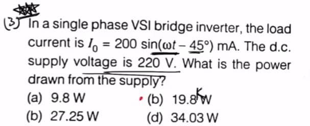 (3) In a single phase VSI bridge inverter, the load
current is = 200 sin(wt-45°) mA. The d.c.
supply voltage is 220 V. What is the power
drawn from the supply?
• (b) 19.8kw
(d) 34.03 W
(a) 9.8W
(b) 27.25 W