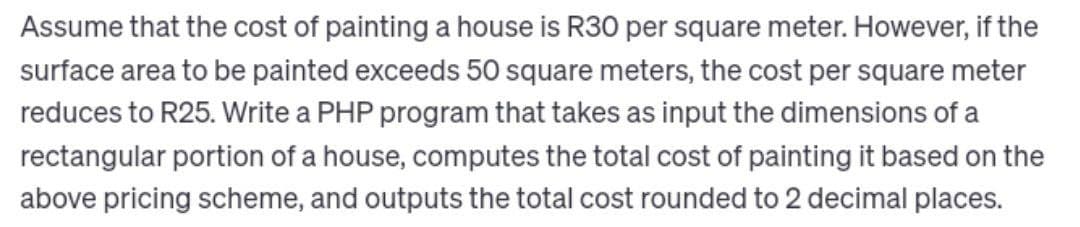 Assume that the cost of painting a house is R30 per square meter. However, if the
surface area to be painted exceeds 50 square meters, the cost per square meter
reduces to R25. Write a PHP program that takes as input the dimensions of a
rectangular portion of a house, computes the total cost of painting it based on the
above pricing scheme, and outputs the total cost rounded to 2 decimal places.