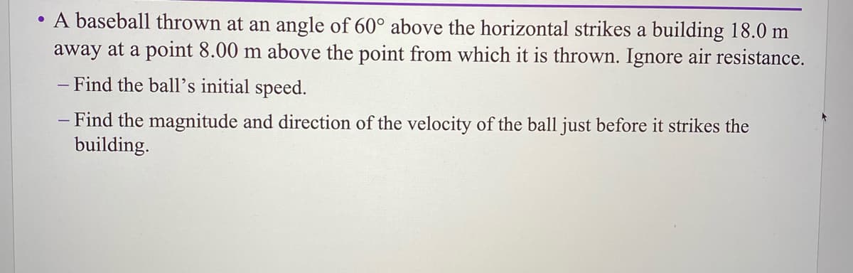 A baseball thrown at an angle of 60° above the horizontal strikes a building 18.0 m
away at a point 8.00 m above the point from which it is thrown. Ignore air resistance.
- Find the ball's initial speed.
- Find the magnitude and direction of the velocity of the ball just before it strikes the
building.
