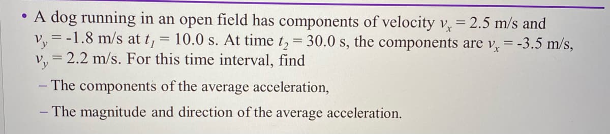 • A dog running in an open field has components of velocity v = 2.5 m/s and
v, = -1.8 m/s at t,
v, = 2.2 m/s. For this time interval, find
10.0 s. At time t, = 30.0 s, the components are v, = -3.5 m/s,
– The components of the average acceleration,
- The magnitude and direction of the average acceleration.
