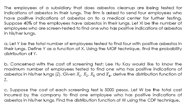 The employees of a subsidiary that does asbestos cleanup are being tested for
indications of asbestos in their lungs. The firm is asked to send four employees who
have positive indications of asbestos on to a medical center for further testing.
Suppose 40% of the employees have asbestos in their lungs. Let Xi be the number of
employees who are screen-tested to find one who has positive indications of asbestos
in his/her lungs.
a. Let Y be the total number of employees tested to find four with positive asbestos in
their lungs. Define Y as a function of X. Using the MGF technique, find the probability
distribution of Y.
b. Concerned with the cost of screening test; Lee Hu Kay would like to know the
maximum number of employees tested to find one who has positive indications of
asbestos in his/her lungs (Z). Given X₁, X₂, X₂ and X4, derive the distribution function of
Z.
c. Suppose the cost of each screening test is 5000 pesos. Let W be the total cost
incurred by the company to find one employee who has positive indications of
asbestos in his/her lungs. Find the distribution function of W using the CDF technique.
