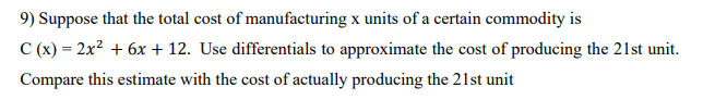 9) Suppose that the total cost of manufacturing x units of a certain commodity is
C (x) = 2x2 + 6x + 12. Use differentials to approximate the cost of producing the 21st unit.
Compare this estimate with the cost of actually producing the 21st unit
