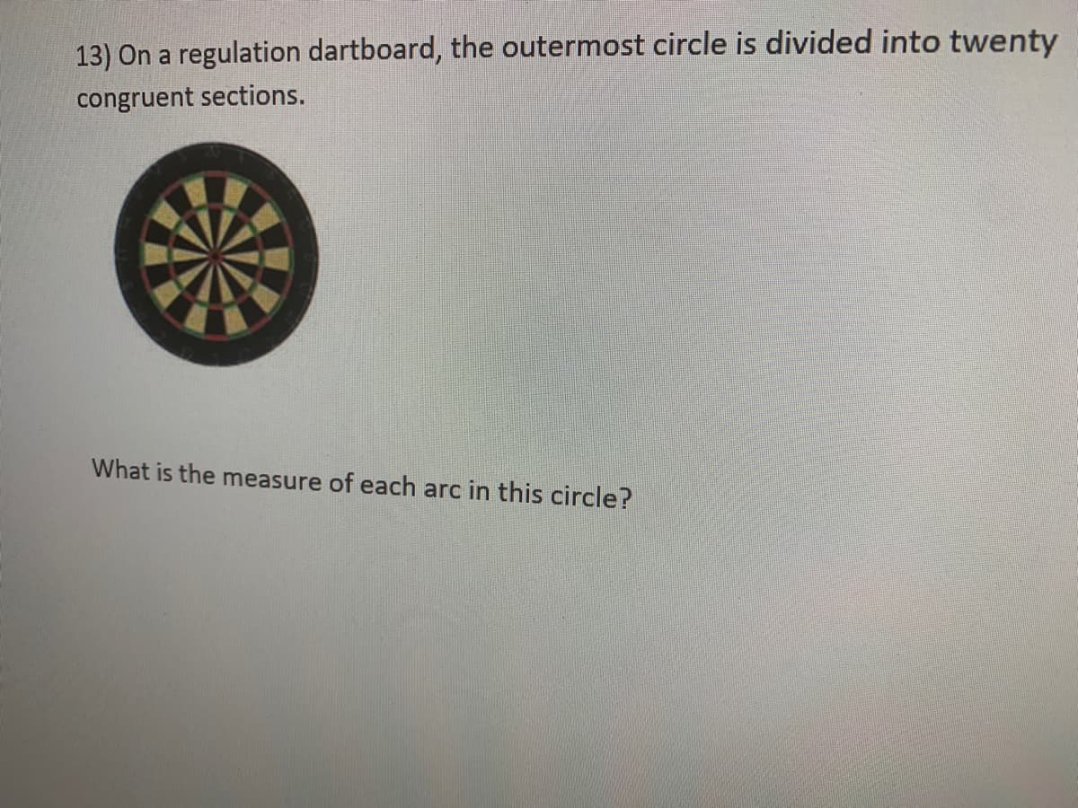 13) On a regulation dartboard, the outermost circle is divided into twenty
congruent sections.
What is the measure of each arc in this circle?
