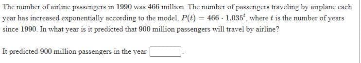 The number of airline passengers in 1990 was 466 million. The number of passengers traveling by airplane each
year has increased exponentially according to the model, P(t) = 466 - 1.035', where t is the number of years
since 1990. In what year is it predicted that 900 million passengers will travel by airline?
It predicted 900 million passengers in the year
