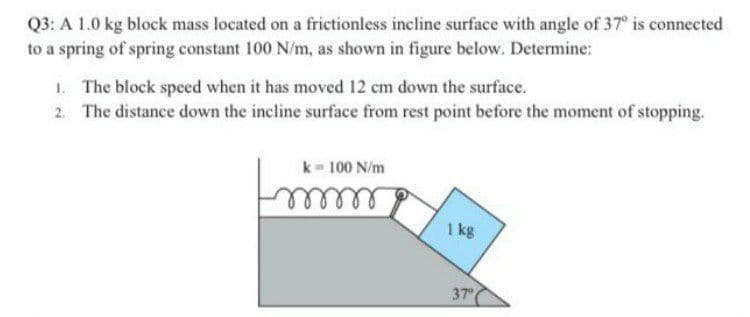 Q3: A 1.0 kg block mass located on a frictionless incline surface with angle of 37° is connected
to a spring of spring constant 100 N/m, as shown in figure below. Determine:
The block speed when it has moved 12 cm down the surface.
2. The distance down the incline surface from rest point before the moment of stopping.
k= 100 N/m
mmm
1 kg
37