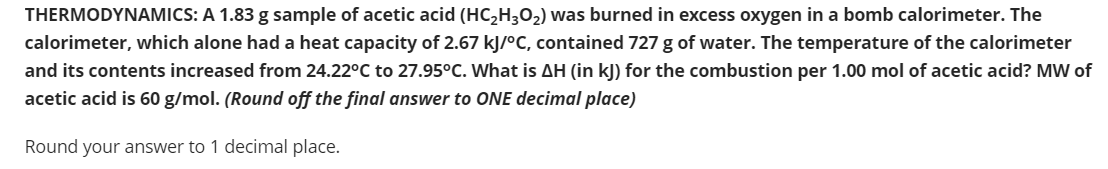 THERMODYNAMICS: A 1.83 g sample of acetic acid (HC,H3O2) was burned in excess oxygen in a bomb calorimeter. The
calorimeter, which alone had a heat capacity of 2.67 kJ/°C, contained 727 g of water. The temperature of the calorimeter
and its contents increased from 24.22°C to 27.95°C. What is AH (in kJ) for the combustion per 1.00 mol of acetic acid? MW of
acetic acid is 60 g/mol. (Round off the final answer to ONE decimal place)
Round your answer to 1 decimal place.
