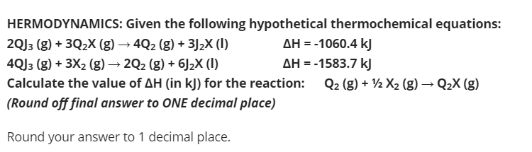 HERMODYNAMICS: Given the following hypothetical thermochemical equations:
AH = -1060.4 kJ
AH = -1583.7 kJ
Q2 (g) + ½ X2 (g) → Q2X (g)
2QJ3 (g) + 3Q2X (g) → 4Q2 (g) + 3J2X (I)
4QJ3 (g) + 3X2 (g) → 2Q2 (g) + 6J2X (I)
Calculate the value of AH (in kJ) for the reaction:
(Round off final answer to ONE decimal place)
Round your answer to 1 decimal place.
