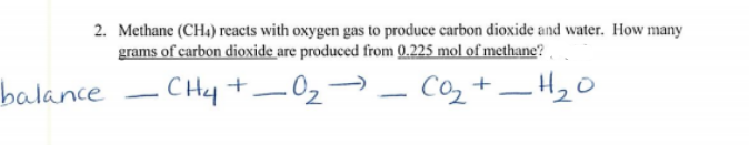 2. Methane (CH) reacts with oxygen gas to produce carbon dioxide and water. How many
grams of carbon dioxide are produced from 0.225 mol of methane?
balance - CHy +-02-
Co2 +–H20
