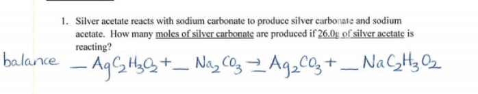 1. Silver acetate reacts with sodium carbonate to produce silver carbonate and sodium
acetate. How many moles of silver carbonate are produced if 26.0g of silver acetate is
reacting?
balance
AgGHyG+_ Nag C03 Ag_co, +_ NaCH32
-
