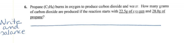 6. Propane (C3Hs) burns in oxygen to produce carbon dioxide and water. How many grams
of carbon dioxide are produced if the reaction starts with 22.5g of exygen and 28.0g of
propane?
Nrite
and
balance
