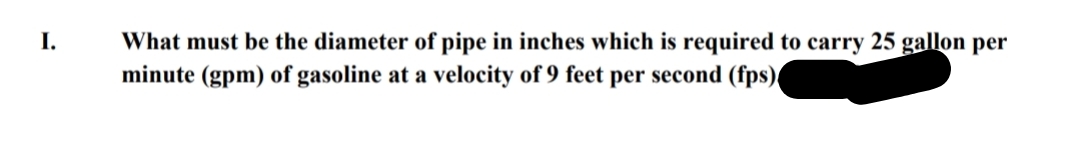 I.
What must be the diameter of pipe in inches which is required to carry 25 gallon per
minute (gpm) of gasoline at a velocity of 9 feet per second (fps)