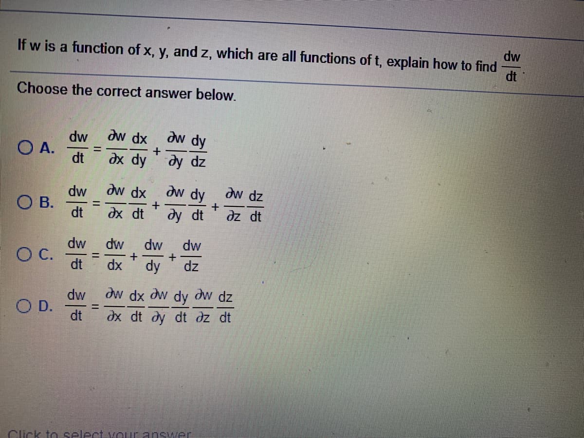 dw
If w is a function of x, y, and z, which are all functions of t, explain how to find
dt
Choose the correct answer below.
dw
dw dx
aw dy
O A.
dt
dx dy
dy dz
dw dx
dw dy
dw
dw dz
O B.
dt
dx dt
dy dt
dz dt
dw
+.
dz
dw
dw
dw
O C.
dt
dy
dx
dw dx dw dy dw dz
dx dt dy dt dz dt
dw
O D.
dt
%3D
Click to select vouranswer
