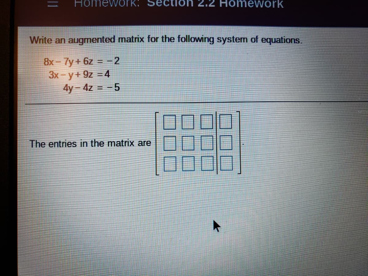 Homework:
2.2 Homework
Write an augmented matrix for the following system of equations.
8x-7y + 6z = =2
3x-y+9z =4
4y-4z = -5
1000
The entries in the matrix are
100
||
