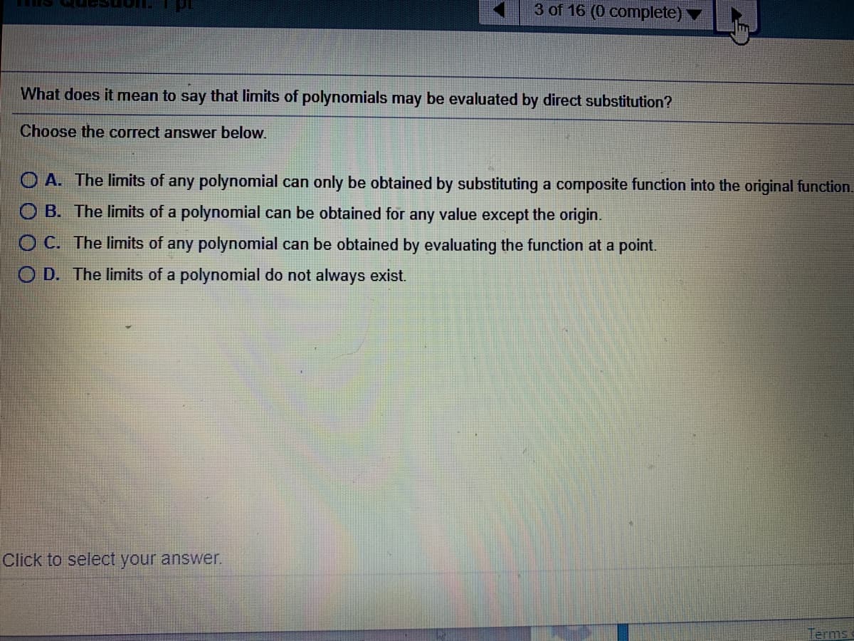 3 of 16 (0 complete)
What does it mean to say that limits of polynomials may be evaluated by direct substitution?
Choose the correct answer below.
O A. The limits of any polynomial can only be obtained by substituting a composite function into the original function.
B. The limits of a polynomial can be obtained for any value except the origin.
O C. The limits of any polynomial can be obtained by evaluating the function at a point.
O D. The limits of a polynomial do not always exist.
Click to select your answer.
Terms
