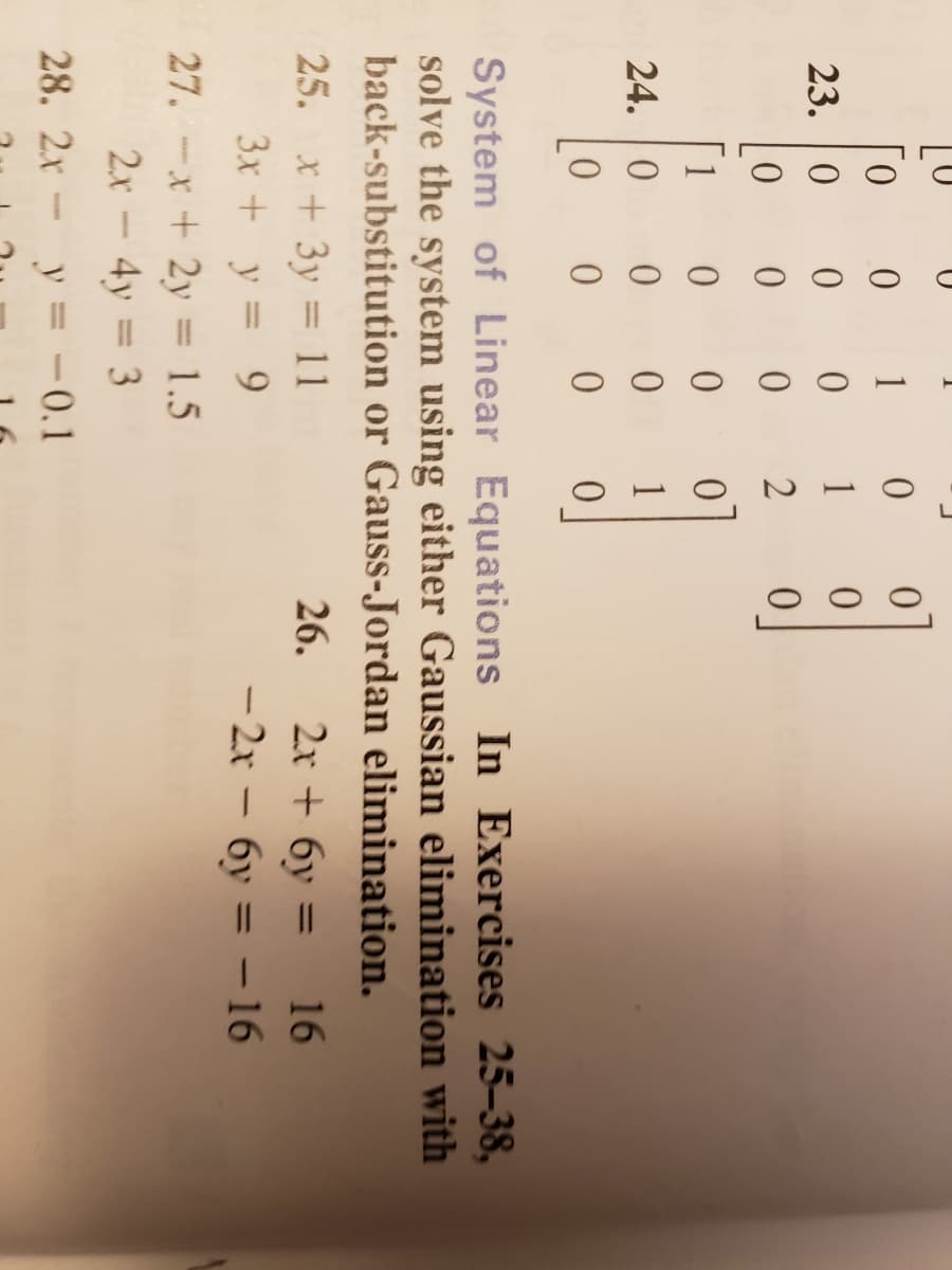 1
0.
23. |0
1
1
01
24. 0
1
System of Linear Equations In Exercises 25-38,
solve the system using either Gaussian elimination with
back-substitution or Gauss-Jordan elimination.
25. x + 3y = 11
3x + y = 9
2x + 6y =
- 2x – 6y = – 16
26.
16
%3D
%3D
27. -x +2y = 1.5
2x-4y = 3
28. 2x- y = -0.1
%3D
