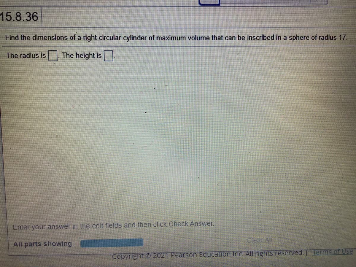 15.8.36
Find the dimensions of a right circular cylinder of maximum volume that can be inscribed in a sphere of radius 17.
The radius is
The height is
Enter your answer in the edit flelds and then click Check Answer.
Clear All
All parts showing
Copyright 2021 Pearson Education Inc. All rights reserved. | Terms of Use
