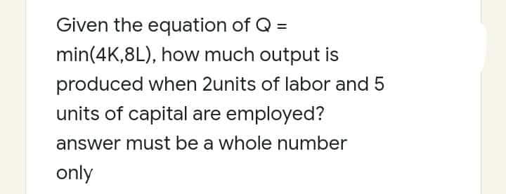 Given the equation of Q =
min(4K,8L), how much output is
produced when 2units of labor and 5
units of capital are employed?
answer must be a whole number
only

