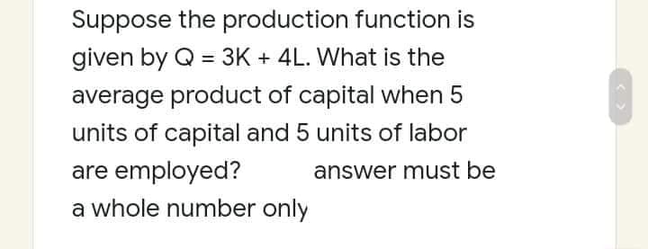 Suppose the production function is
given by Q = 3K + 4L. What is the
%3D
average product of capital when 5
units of capital and 5 units of labor
are employed?
answer must be
a whole number only
