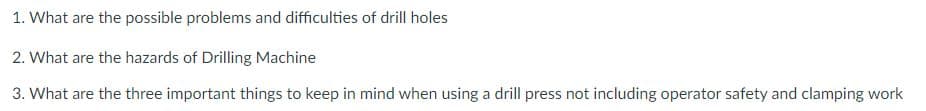 1. What are the possible problems and difficulties of drill holes
2. What are the hazards of Drilling Machine
3. What are the three important things to keep in mind when using a drill press not including operator safety and clamping work

