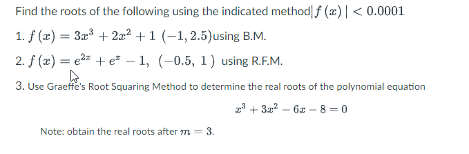 Find the roots of the following using the indicated method|f (x) | < 0.0001
1. f (æ) =
3a3 + 2x2 +1 (-1,2.5)using B.M.
2. f (x) = e2a + e® – 1, (-0.5, 1) using R.F.M.
3. Use Graeffe's Root Squaring Method to determine the real roots of the polynomial equation
23 + 3x2 – 6x – 8 = 0
Note: obtain the real roots after m = 3.
