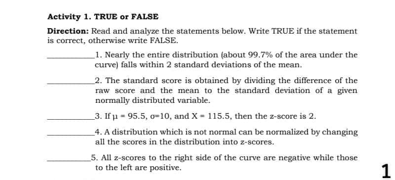 Activity 1. TRUE or FALSE
Direction: Read and analyze the statements below. Write TRUE if the statement
is correct, otherwise write FALSE.
_1. Nearly the entire distribution (about 99.7% of the area under the
curve) falls within 2 standard deviations of the mean.
2. The standard score is obtained by dividing the difference of the
raw score and the mean to the standard deviation of a given
normally distributed variable.
3. If u = 95.5, o=10, and X = 115.5, then the z-score is 2.
_4. A distribution which is not normal can be normalized by changing
all the scores in the distribution into z-scores.
5. All z-scores to the right side of the curve are negative while those
to the left are positive.
1
