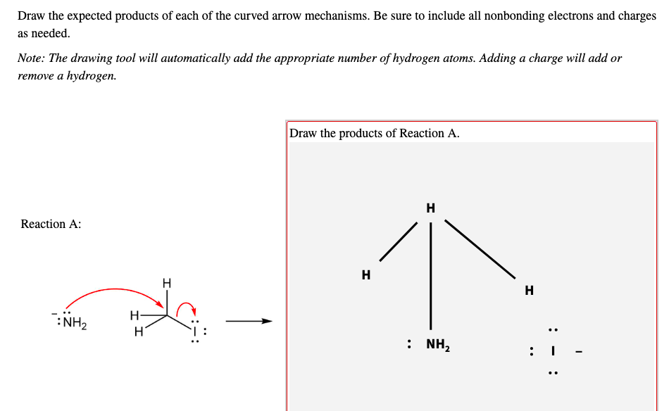 Draw the expected products of each of the curved arrow mechanisms. Be sure to include all nonbonding electrons and charges
as needed.
Note: The drawing tool will automatically add the appropriate number of hydrogen atoms. Adding a charge will add or
remove a hydrogen.
Draw the products of Reaction A.
H
Reaction A:
H
H
H
:NH2
: NH,
: I
..
