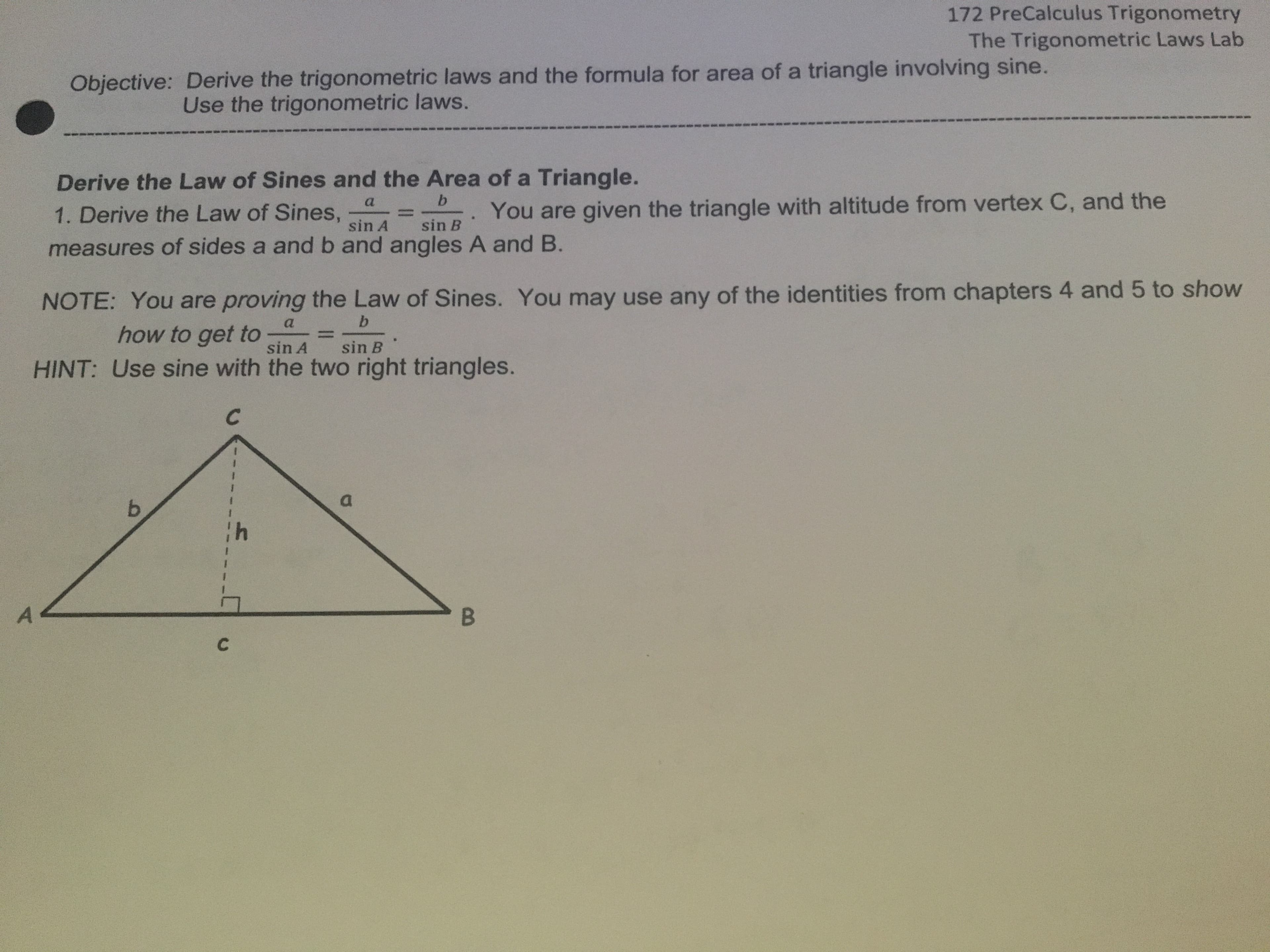 172 PreCalculus Trigonometry
The Trigonometric Laws Lab
Objective: Derive the trigonometric laws and the formula for area of a triangle involving sine.
Use the trigonometric laws.
Derive the Law of Sines and the Area of a Triangle.
a
1. Derive the Law of Sines,
sin A
You are given the triangle with altitude from vertex C, and the
%3D
sin B
measures of sides a and b and angles A and B.
NOTE: You are proving the Law of Sines. You may use any of the identities from chapters 4 and 5 to show
b.
how to get to
sin A
sin B
HINT: Use sine with the two right triangles.
b.
B.
