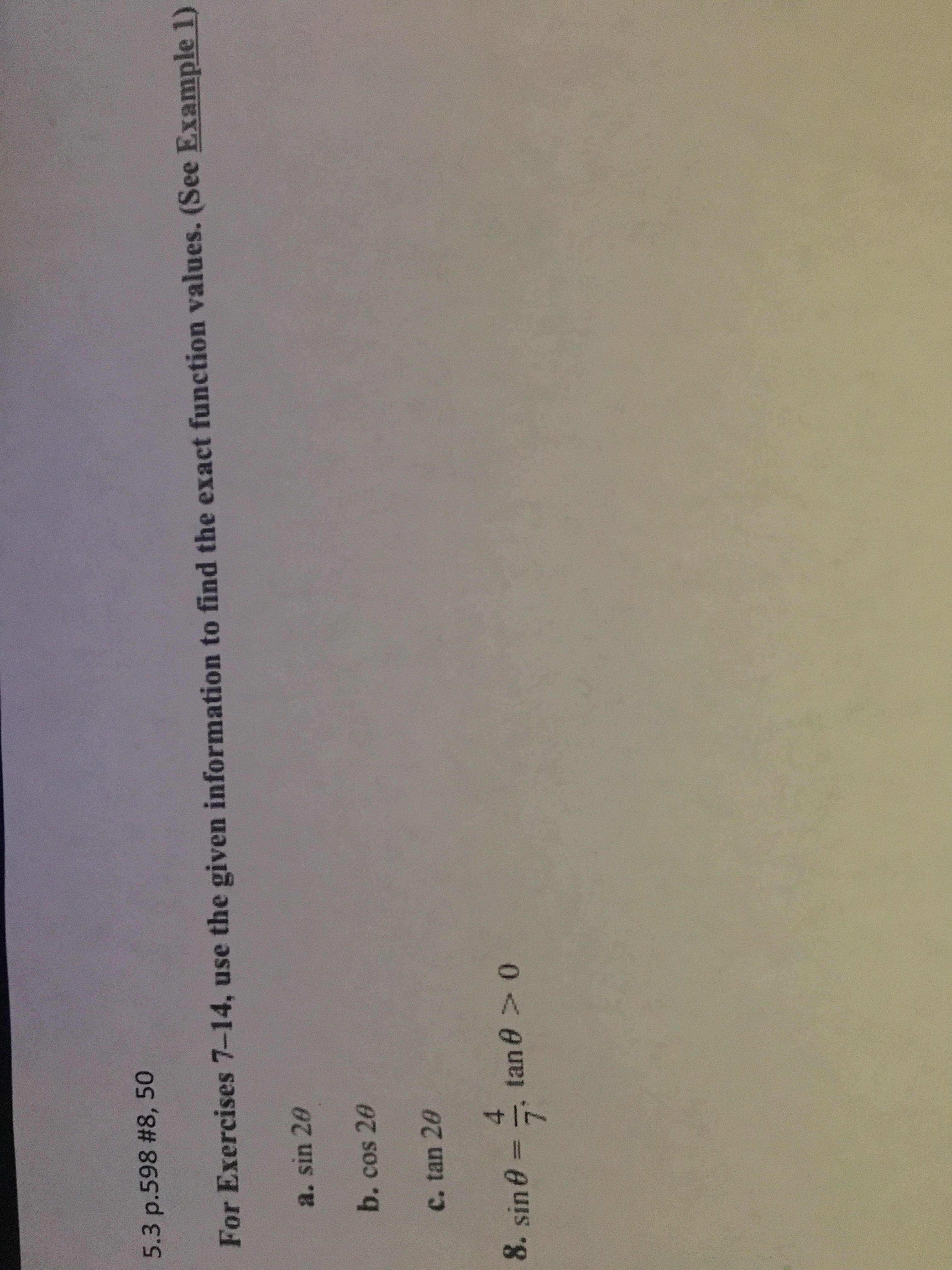 5.3 p.598 #8, 50
For Exercises 7-14, use the given information to find the exact function values. (See Example 1)
a. sin 20
b.cos 20
C. tan 20
8. sin 0 =
4.
tan 0 > 0
