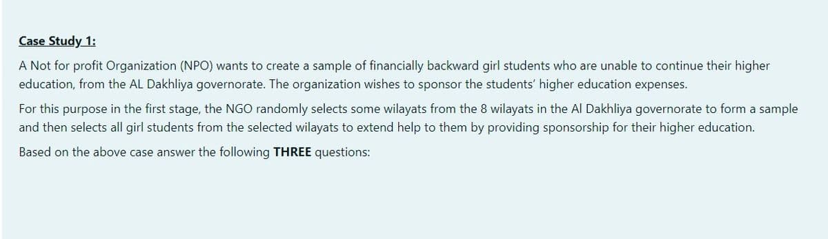 Case Study 1:
A Not for profit Organization (NPO) wants to create a sample of financially backward girl students who are unable to continue their higher
education, from the AL Dakhliya governorate. The organization wishes to sponsor the students' higher education expenses.
For this purpose in the first stage, the NGO randomly selects some wilayats from the 8 wilayats in the Al Dakhliya governorate to form a sample
and then selects all girl students from the selected wilayats to extend help to them by providing sponsorship for their higher education.
Based on the above case answer the following THREE questions:
