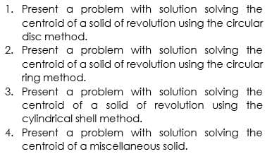 1. Present a problem with solution solving the
centroid of a solid of revolution using the circular
disc method.
2. Present a problem with solution solving the
centroid of a solid of revolution using the circular
ring method.
3. Present a problem with solution solving the
centroid of a solid of revolution using the
cylindrical shell method.
4. Present a problem with solution solving the
centroid of a miscellaneous solid.
