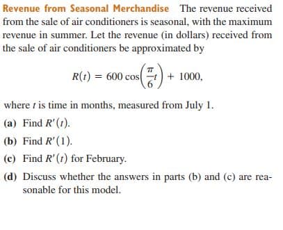 Revenue from Seasonal Merchandise The revenue received
from the sale of air conditioners is seasonal, with the maximum
revenue in summer. Let the revenue (in dollars) received from
the sale of air conditioners be approximated by
R(t) = 600 cos + 1000,
where t is time in months, measured from July 1.
(a) Find R'(1).
(b) Find R'(1).
(c) Find R'(t) for February.
(d) Discuss whether the answers in parts (b) and (c) are rea-
sonable for this model.
